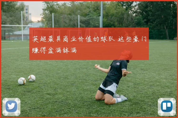 英超最具商业价值的球队 这些豪门赚得盆满钵满
