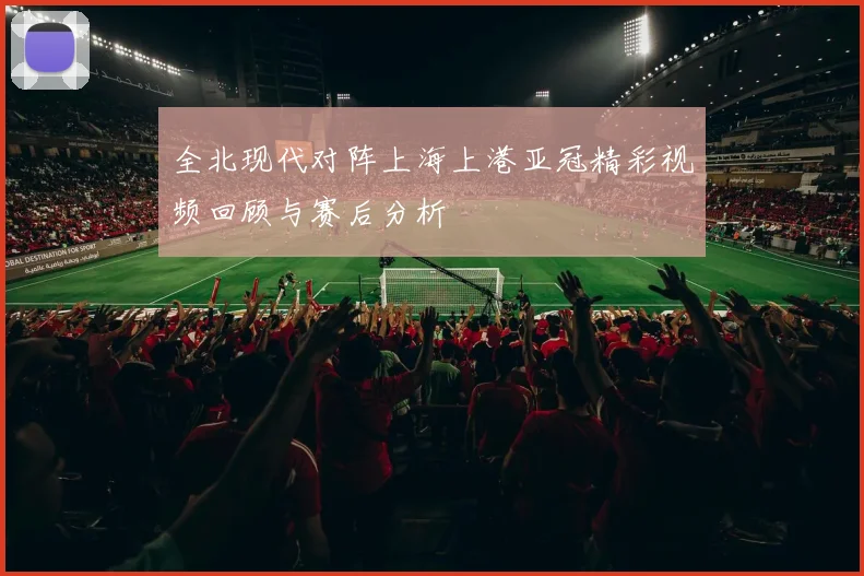 全北现代对阵上海上港亚冠精彩视频回顾与赛后分析