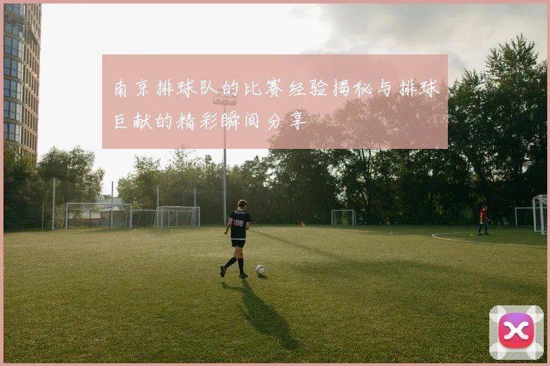 南京排球队的比赛经验揭秘与排球巨献的精彩瞬间分享