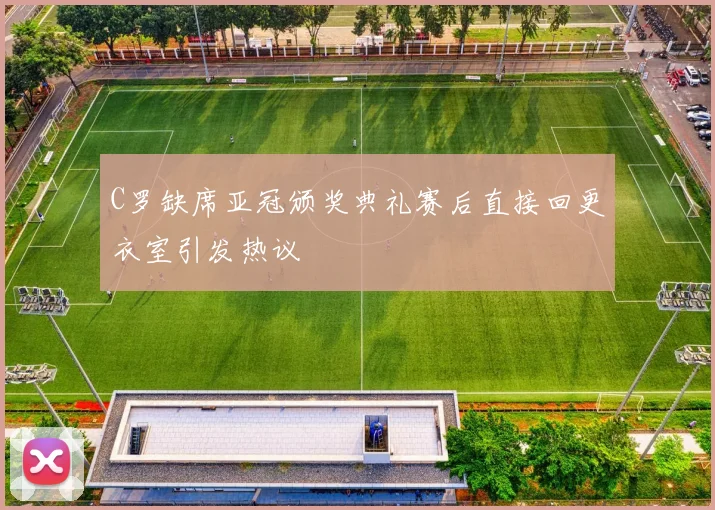 C罗缺席亚冠颁奖典礼赛后直接回更衣室引发热议